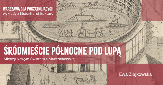 Grafika w tle to historyczna rycina przedstawiająca okrągły, wielopoziomowy amfiteatr, na którego arenie odbywa się widowisko z udziałem słonia, jeźdźców konnych oraz akrobatów. Na wierzchu grafiki są napisy - tytuł spotkania "Śródmieście północne pod lupą. Miedzy Nowym Światem a Marszałkowską", prowadząca spotkanie - Ewa Ziajkowska i tytuł cyklu spotkań "Warszawa dla poczatkujących wykłady z historii architektury".