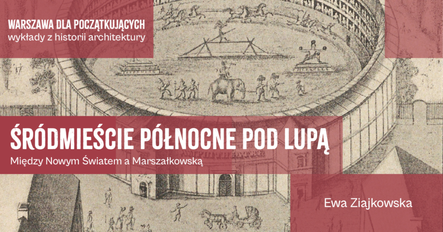 Grafika w tle to historyczna rycina przedstawiająca okrągły, wielopoziomowy amfiteatr, na którego arenie odbywa się widowisko z udziałem słonia, jeźdźców konnych oraz akrobatów. Na wierzchu grafiki są napisy - tytuł spotkania "Śródmieście północne pod lupą. Miedzy Nowym Światem a Marszałkowską", prowadząca spotkanie - Ewa Ziajkowska i tytuł cyklu spotkań "Warszawa dla poczatkujących wykłady z historii architektury".